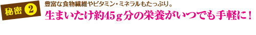 秘密2　生まいたけ約45gd分の栄養がいつでも手軽に！